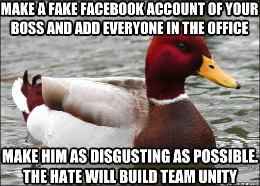 make a fake facebook account of your boss and add everyone in the office make him as disgusting as possible. the hate will build team unity  Malicious Advice Mallard