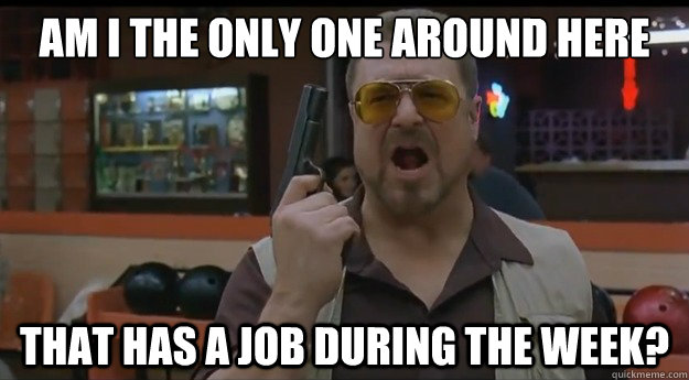 AM I THE ONLY ONE AROUND HERE That has a job during the week? - AM I THE ONLY ONE AROUND HERE That has a job during the week?  Correction Walter