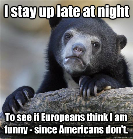 I stay up late at night To see if Europeans think I am funny - since Americans don't.  Confession Bear