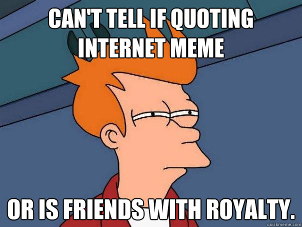 Can't tell if quoting internet meme or is friends with royalty.   Futurama Fry