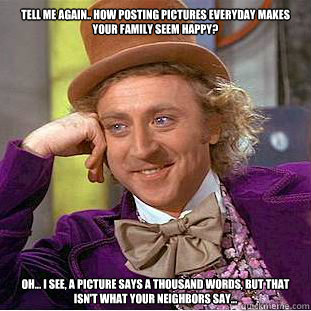 tell me again.. How posting pictures everyday makes your family seem happy? Oh... I see, a picture says a thousand words, but that isn't what your neighbors say...  Psychotic Willy Wonka