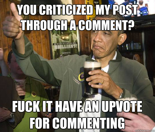 you criticized my post through a comment? fuck it have an upvote for commenting  Upvoting Obama