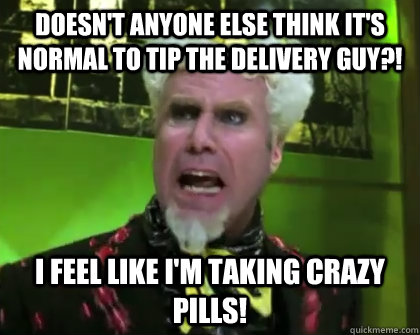 DOESN'T ANYONE ELSE THINK IT'S NORMAL TO TIP THE DELIVERY GUY?! I FEEL LIKE I'M TAKING CRAZY PILLS! - DOESN'T ANYONE ELSE THINK IT'S NORMAL TO TIP THE DELIVERY GUY?! I FEEL LIKE I'M TAKING CRAZY PILLS!  Misc