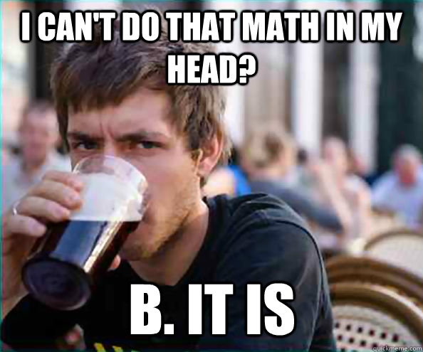 I can't do that math in my head? B. it is  Lazy College Senior