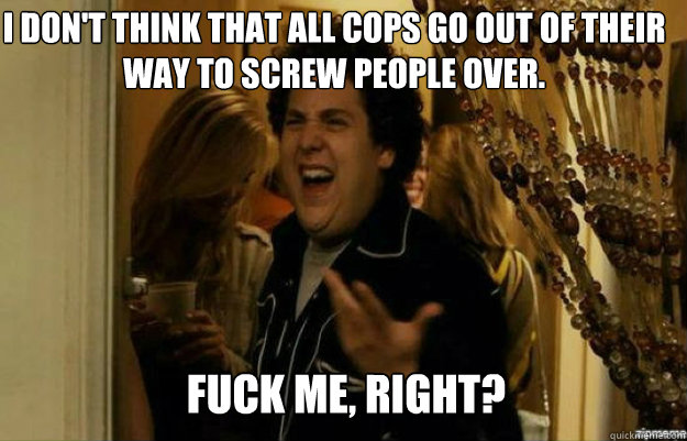 I don't think that all cops go out of their way to screw people over. FUCK ME, RIGHT?  fuck me right