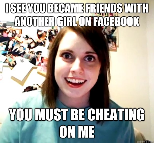 I SEE YOU BECAME FRIENDS WITH ANOTHER GIRL ON FACEBOOK YOU MUST BE CHEATING ON ME  Overly Attached Girlfriend