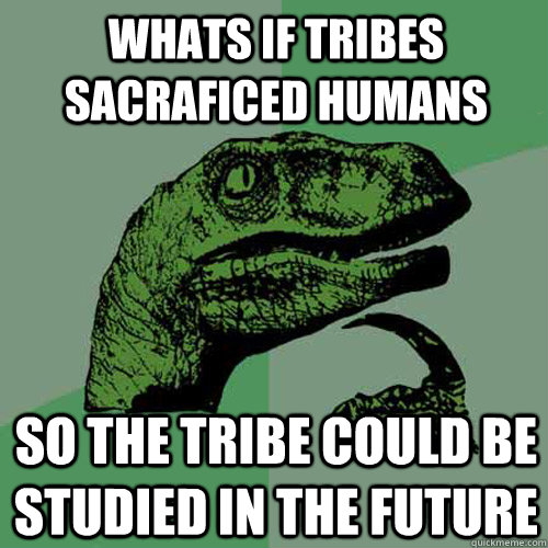 Whats if tribes sacraficed humans So the tribe could be studied in the future  Philosoraptor