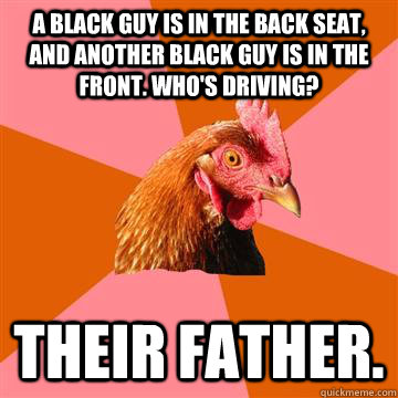 A black guy is in the back seat, and another black guy is in the front. Who's driving? Their father.  Anti-Joke Chicken