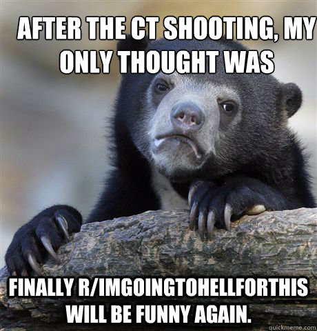 After the CT shooting, my only thought was finally r/imgoingtohellforthis will be funny again.  Confession Bear