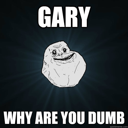 gary why are you dumb  Forever Alone