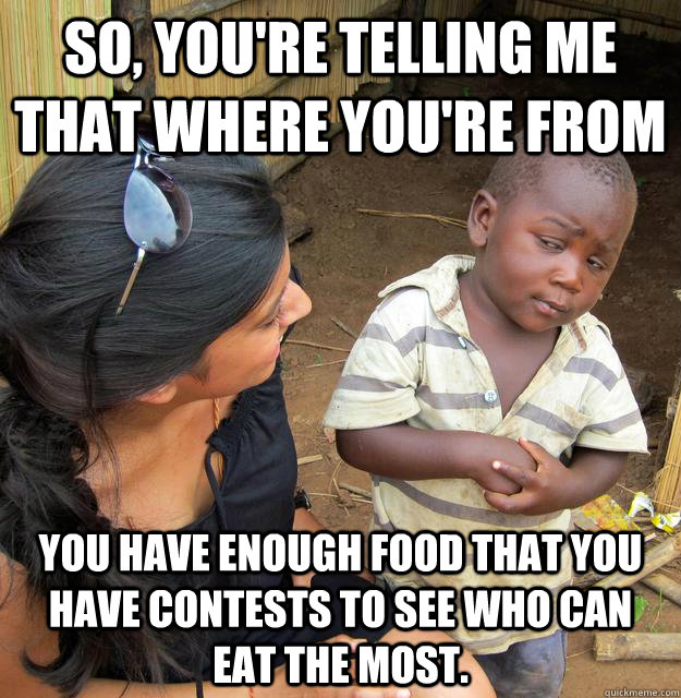 So, you're telling me that where you're from You have enough food that you have contests to see who can eat the most. - So, you're telling me that where you're from You have enough food that you have contests to see who can eat the most.  Skeptical Third World Kid
