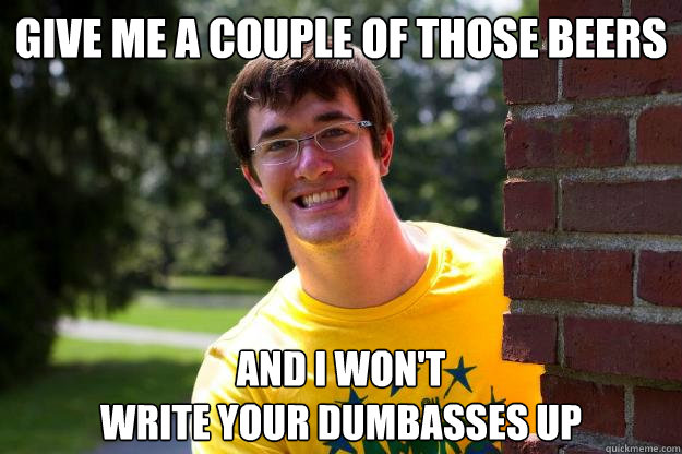 GIVE ME A COUPLE OF THOSE BEERS AND I WON'T 
WRITE YOUR DUMBASSES UP - GIVE ME A COUPLE OF THOSE BEERS AND I WON'T 
WRITE YOUR DUMBASSES UP  Terrible RA