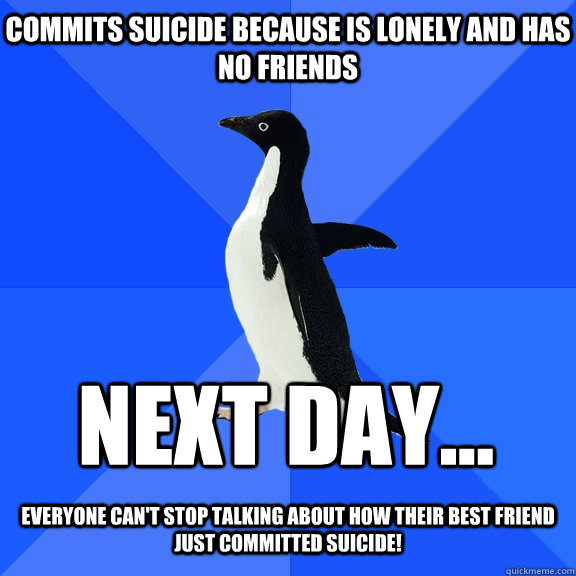 commits suicide because is lonely and has no friends Next day...  Everyone can't stop talking about how their best friend just committed suicide!  Socially Awkward Penguin