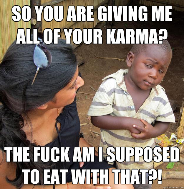 So you are giving me all of your karma? The fuck am I supposed to eat with that?!  Skeptical 3rd World Child
