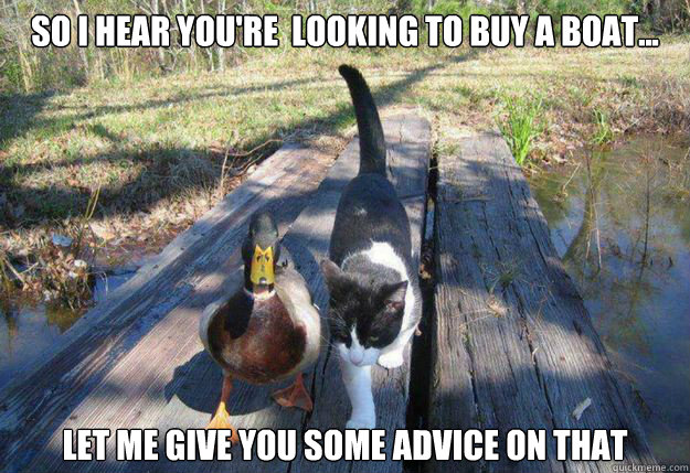 So I hear you're  looking to buy a boat... Let me give you some advice on that  