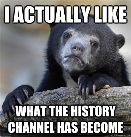 I actually Like what the history channel has become  Confession Bear