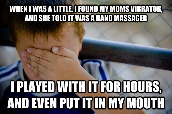 WHEN I WAS A LITTLE, I FOUND MY MOMS VIBRATOR, AND SHE TOLD IT WAS A HAND MASSAGER I PLAYED WITH IT FOR HOURS, AND EVEN PUT IT IN MY MOUTH  Confession kid