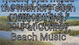 I COULD BEAR THE MEMORY, BUT I COULD NOT BEAR  THE MUSIC THAT MADE THE MEMORY SUCH A KILLING THING.”   ― PAT CONROY, BEACH MUSIC Misc