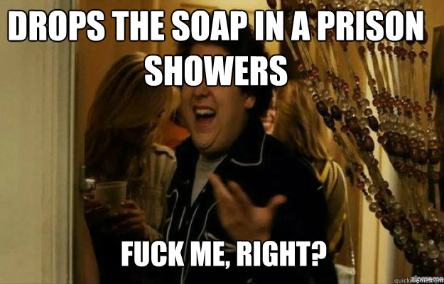 Drops the soap in a prison showers FUCK ME, RIGHT?  fuck me right