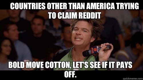 Countries other than America trying to claim reddit bold move cotton, let's see if it pays off.   Bold Move Cotton