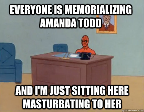 Everyone is memorializing amanda todd    And I'm just sitting here masturbating to her  