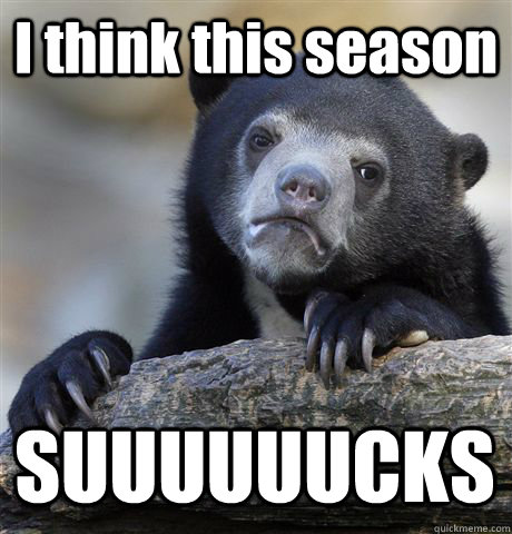I think this season SUUUUUUCKS  Confession Bear