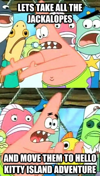Lets take all the jackalopes and move them to hello kitty island adventure  Push it somewhere else Patrick