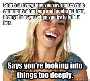 Snorts at everything you say, makes rude comments about you and laughs at them, then yells at you when you try to talk to her. Says you're looking into things too deeply.  Girl Logic