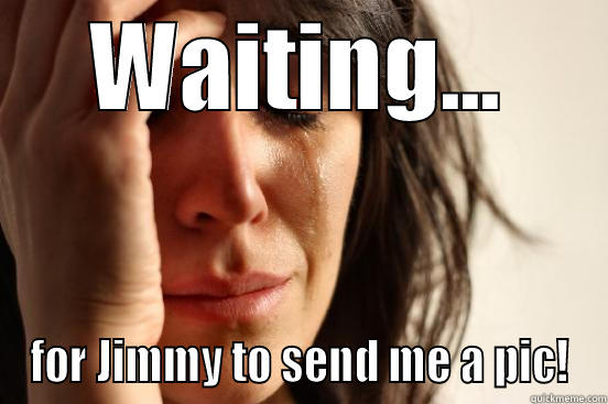 WAITING... FOR JIMMY TO SEND ME A PIC! First World Problems
