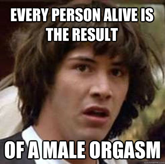 Every person alive is the result of a male orgasm - Every person alive is the result of a male orgasm  conspiracy keanu