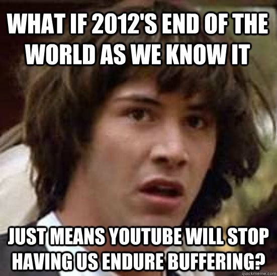 What if 2012's end of the world as we know it just means youtube will stop having us endure buffering?  conspiracy keanu