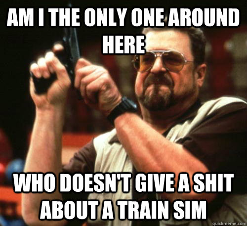 Am i the only one around here who doesn't give a shit about a train sim  Am I The Only One Around Here