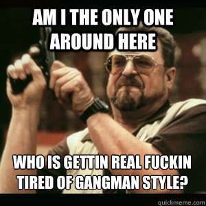Am i the only one around here who is gettin real fuckin tired of gangman style? - Am i the only one around here who is gettin real fuckin tired of gangman style?  Misc