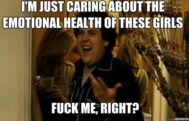 I'm just caring about the emotional health of these girls FUCK ME, RIGHT?  fuck me right