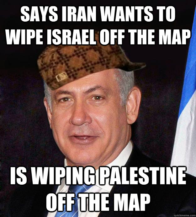 SAYS IRAN WANTS TO WIPE ISRAEL OFF THE MAP IS WIPING PALESTINE OFF THE MAP - SAYS IRAN WANTS TO WIPE ISRAEL OFF THE MAP IS WIPING PALESTINE OFF THE MAP  Scumbag Netanyahu