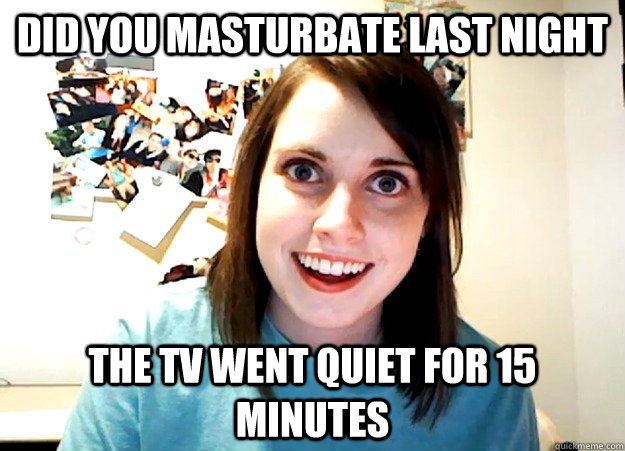 Did you Masturbate last night the TV went quiet for 15 minutes  Overly Attached Girlfriend