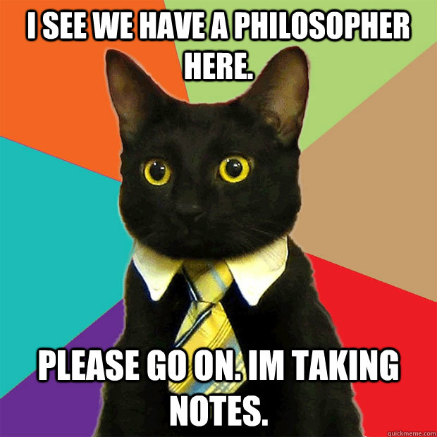 i see we have a philosopher here. please go on. im taking notes.  Business Cat