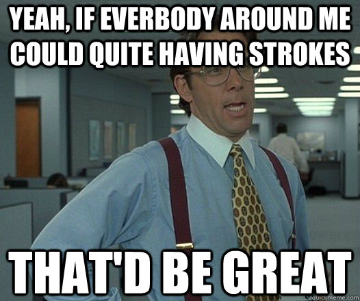 Yeah, if everbody around me could quite having strokes That'd be great  Lumbergh