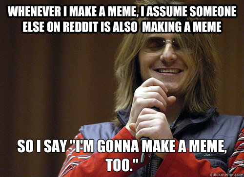 Whenever i make a meme, i assume someone else on reddit is also  making a meme  So i say 