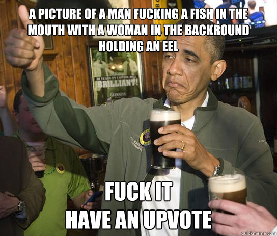 A picture of a man fucking a fish in the mouth with a woman in the backround holding an eel fuck it
have an upvote - A picture of a man fucking a fish in the mouth with a woman in the backround holding an eel fuck it
have an upvote  Upvoting Obama