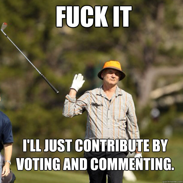 FUCK IT I'll just contribute by voting and commenting.  