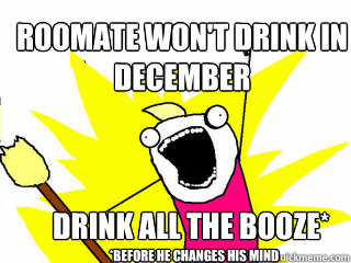 Roomate won't drink in december DRINK ALL THE BOOZE* *BEFORE HE CHANGES HIS MINd  All The Things