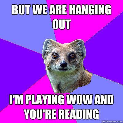 But we are hanging out I'm playing WoW and you're reading  Stupid Boyfriend Mongoose