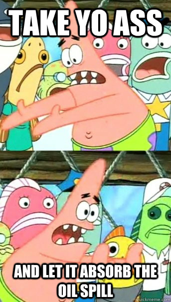 TAKE YO ASS and let it absorb the oil spill  Push it somewhere else Patrick