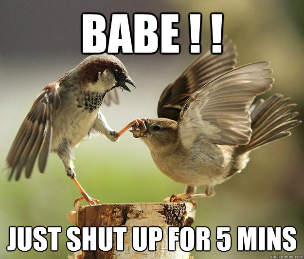 babe ! !  Just shut up for 5 mins
  