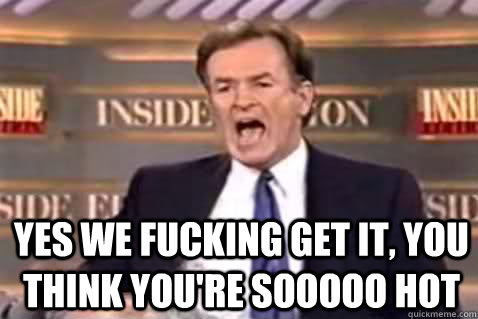  yes we fucking get it, you think you're sooooo hot  Fuck It Bill OReilly