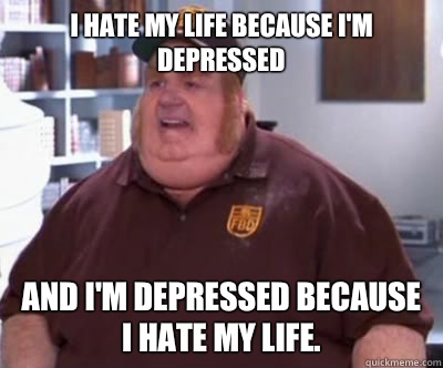 I hate my life because I'm depressed And I'm depressed because I hate my life.   Fat Bastard