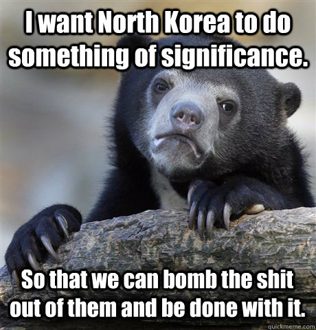 I want North Korea to do something of significance. So that we can bomb the shit out of them and be done with it.  Confession Bear