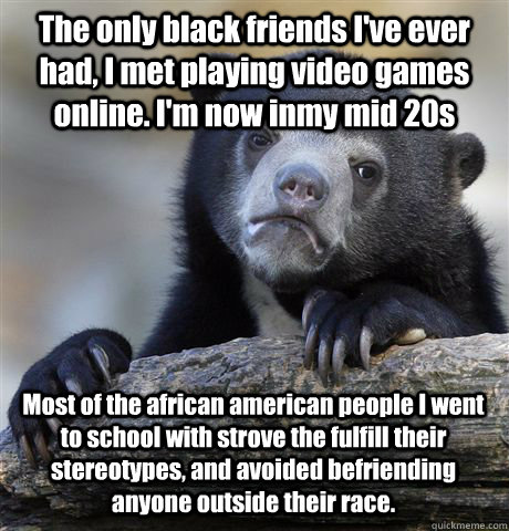 The only black friends I've ever had, I met playing video games online. I'm now inmy mid 20s Most of the african american people I went to school with strove the fulfill their stereotypes, and avoided befriending anyone outside their race. - The only black friends I've ever had, I met playing video games online. I'm now inmy mid 20s Most of the african american people I went to school with strove the fulfill their stereotypes, and avoided befriending anyone outside their race.  Confession Bear