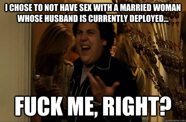 I chose to not have sex with a married woman whose husband is currently deployed... Fuck Me, Right? - I chose to not have sex with a married woman whose husband is currently deployed... Fuck Me, Right?  Fuck Me, Right